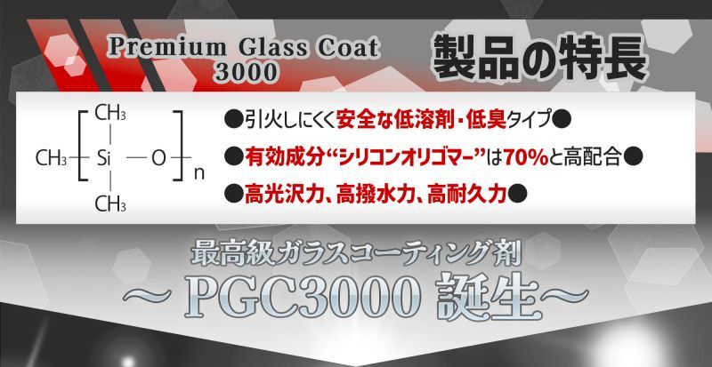 Premium Glass Coat3000製品の特長●引火しにくく安全な低溶剤・低臭タイプ●有効成分“シリコンオリゴマー”は70%と高配合●高光沢力、高撥水力、高耐久力 最高級ガラスコーティング剤〜PGC3000誕生〜