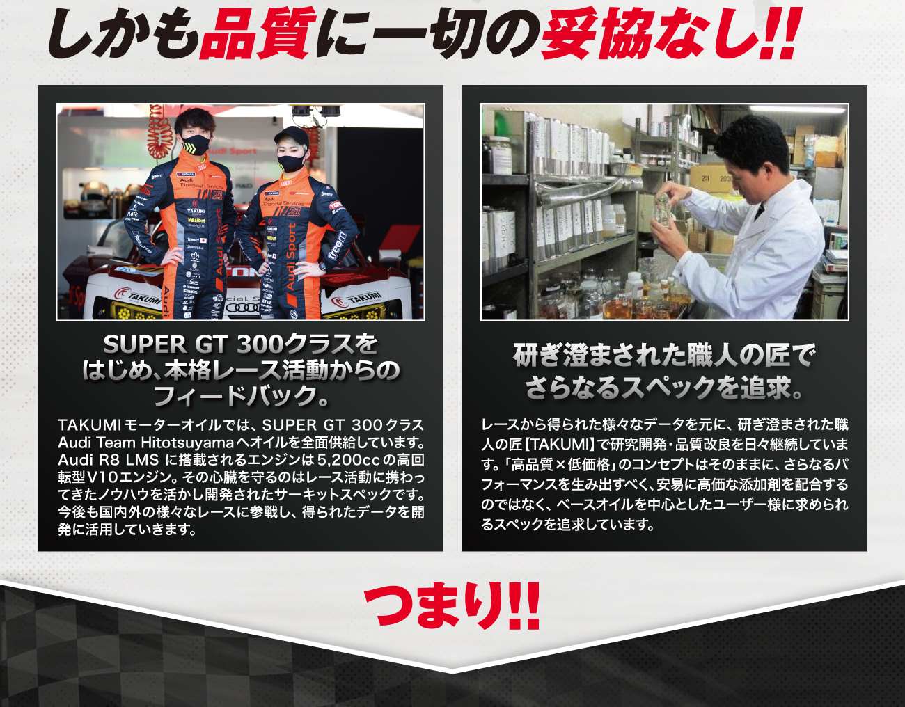 TAKUMIモーターオイルブランド紹介3 しかも品質に一切の妥協なし!! SUPER GT 300クラスをはじめ、本格レース活動からのフィードバック。研ぎ澄まされた職人の匠でさらなるスペックを追求。