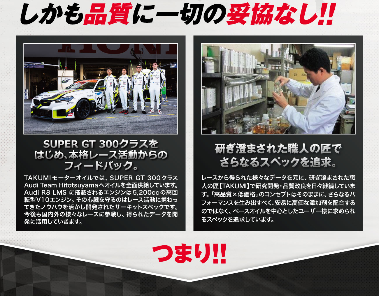 TAKUMIモーターオイルブランド紹介3 しかも品質に一切の妥協なし!! SUPER GT 300クラスをはじめ、本格レース活動からのフィードバック。研ぎ澄まされた職人の匠でさらなるスペックを追求。
